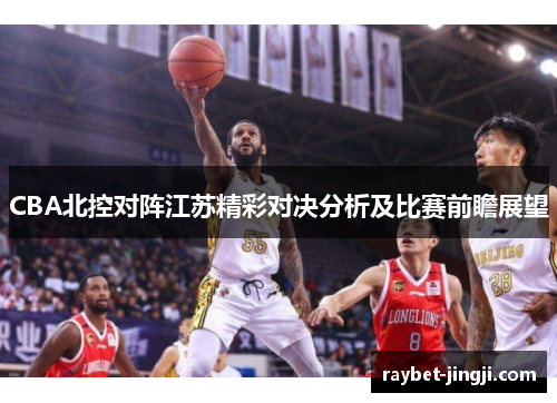 CBA北控对阵江苏精彩对决分析及比赛前瞻展望