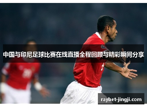 中国与印尼足球比赛在线直播全程回顾与精彩瞬间分享