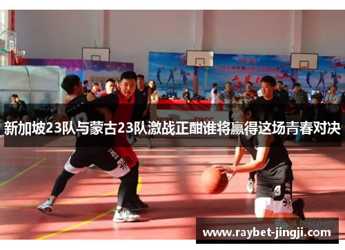 新加坡23队与蒙古23队激战正酣谁将赢得这场青春对决