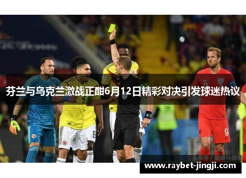 芬兰与乌克兰激战正酣6月12日精彩对决引发球迷热议
