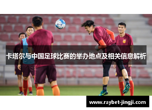 卡塔尔与中国足球比赛的举办地点及相关信息解析